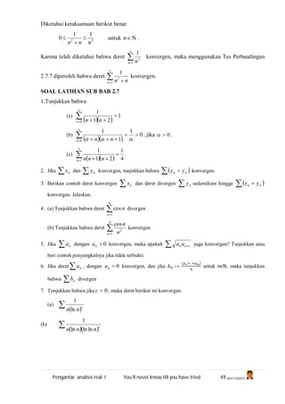 Pengantar analisis real I You’ll never know till you have tried 49 (A1C110247)
Diketahui ketaksamaan berikut benar
22
11
0
nnn


 untuk n .
Karena telah diketahui bahwa deret 

1
2
1
n n
konvergen, maka menggunakan Tes Perbandingan
2.7.7 diperoleh bahwa deret 

 1
2
1
n nn
konvergen.
SOAL LATIHAN SUB BAB 2.7
1.Tunjukkan bahwa
(a)
  
1
21
1
0




n nn
(b)
  
0
1
1
1
0




 n nn
, jika 0 .
(c)
   4
1
21
1
1




n nnn
.
2. Jika  nx dan  ny konvergen, tunjukkan bahwa    nn yx konvergen.
3. Berikan contoh deret konvergen  nx dan deret divergen  ny sedemikian hingga    nn yx
konvergen. Jelaskan.
4. (a) Tunjukkan bahwa deret 
0
1
cos
n
n divergen
(b) Tunjukkan bahwa deret 
0
1
2
cos
n n
n
konvergen
5. Jika  na dengan 0na konvergen, maka apakah  1nn aa juga konvergen? Tunjukkan atau
beri contoh penyangkalnya jika tidak terbukti.
6. Jika deret  na , dengan 0na konvergen, dan jika ∶=
( .. )
untuk ℕ, maka tunjukkan
bahwa  nb divergen
7. Tunjukkan bahwa jika 0c , maka deret berikut ini konvergen.
(a)
  c
nn ln
1
(b)
   c
nnn lnlnln
1
 