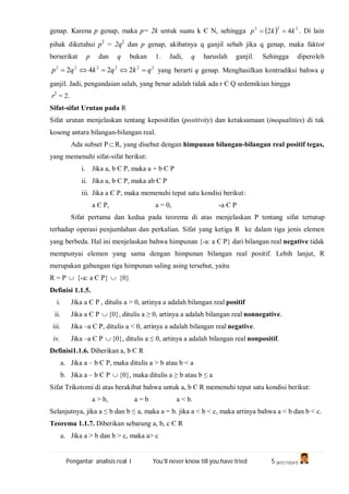 Pengantar analisis real I You’ll never know till you have tried 5 (A1C110247)
genap. Karena p genap, maka p= 2k untuk suatu k Є N, sehingga   222
42 kkp  . Di lain
pihak diketahui p2
= 2q2
dan p genap, akibatnya q ganjil sebab jika q genap, maka faktor
berserikat p dan q bukan 1. Jadi, q haruslah ganjil. Sehingga diperoleh
222222
2242 qkqkqp  yang berarti q genap. Menghasilkan kontradiksi bahwa q
ganjil. Jadi, pengandaian salah, yang benar adalah tidak ada r Є Q sedemikian hingga
r2
= 2.
Sifat-sifat Urutan pada R
Sifat urutan menjelaskan tentang kepositifan (positivity) dan ketaksamaan (inequalities) di tak
kosong antara bilangan-bilangan real.
Ada subset P R, yang disebut dengan himpunan bilangan-bilangan real positif tegas,
yang memenuhi sifat-sifat berikut:
i. Jika a, b Є P, maka a + b Є P
ii. Jika a, b Є P, maka ab Є P
iii. Jika a Є P, maka memenuhi tepat satu kondisi berikut:
a Є P, a = 0, -a Є P
Sifat pertama dan kedua pada teorema di atas menjelaskan P tentang sifat tertutup
terhadap operasi penjumlahan dan perkalian. Sifat yang ketiga R ke dalam tiga jenis elemen
yang berbeda. Hal ini menjelaskan bahwa himpunan {-a: a Є P} dari bilangan real negative tidak
mempunyai elemen yang sama dengan himpunan bilangan real positif. Lebih lanjut, R
merupakan gabungan tiga himpunan saling asing tersebut, yaitu
R = P  {-a: a Є P}  {0}
Definisi 1.1.5.
i. Jika a Є P , ditulis a > 0, artinya a adalah bilangan real positif
ii. Jika a Є P  {0}, ditulis a ≥ 0, artinya a adalah bilangan real nonnegative.
iii. Jika –a Є P, ditulis a < 0, artinya a adalah bilangan real negative.
iv. Jika –a Є P  {0}, ditulis a ≤ 0, artinya a adalah bilangan real nonpositif.
Definisi1.1.6. Diberikan a, b Є R
a. Jika a – b Є P, maka ditulis a > b atau b < a
b. Jika a – b Є P  {0}, maka ditulis a ≥ b atau b ≤ a
Sifat Trikotomi di atas berakibat bahwa untuk a, b Є R memenuhi tepat satu kondisi berikut:
a > b, a = b a < b.
Selanjutnya, jika a ≤ b dan b ≤ a, maka a = b. jika a < b < c, maka artinya bahwa a < b dan b < c.
Teorema 1.1.7. Diberikan sebarang a, b, c Є R
a. Jika a > b dan b > c, maka a> c
 