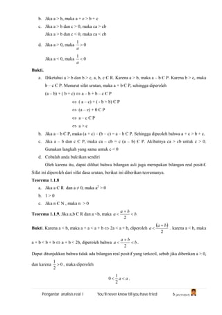 Pengantar analisis real I You’ll never know till you have tried 6 (A1C110247)
b. Jika a > b, maka a + c > b + c
c. Jika a > b dan c > 0, maka ca > cb
Jika a > b dan c < 0, maka ca < cb
d. Jika a > 0, maka 0
1

a
Jika a < 0, maka 0
1

a
Bukti.
a. Diketahui a > b dan b > c, a, b, c Є R. Karena a > b, maka a – b Є P. Karena b > c, maka
b – c Є P. Menurut sifat urutan, maka a + b Є P, sehingga diperoleh
(a – b) + ( b + c)  a – b + b – c Є P
 ( a – c) + ( - b + b) Є P
 (a – c) + 0 Є P
 a – c Є P
 a > c
b. Jika a – b Є P, maka (a + c) – (b – c) = a – b Є P. Sehingga dipeoleh bahwa a + c > b + c.
c. Jika a – b dan c Є P, maka ca – cb = c (a – b) Є P. Akibatnya ca > cb untuk c > 0.
Gunakan langkah yang sama untuk c < 0
d. Cobalah anda buktikan sendiri
Oleh karena itu, dapat dilihat bahwa bilangan asli juga merupakan bilangan real positif.
Sifat ini diperoleh dari sifat dasa urutan, berikut ini diberikan teoremanya.
Teorema 1.1.8
a. Jika a Є R dan a ≠ 0, maka a2
> 0
b. 1 > 0
c. Jika n Є N , maka n > 0
Teorema 1.1.9. Jika a,b Є R dan a <b, maka b
ba
a 


2
Bukti. Karena a < b, maka a + a < a + b  2a < a + b, diperoleh
 
2
ba
a

 . karena a < b, maka
a + b < b + b  a + b < 2b, diperoleh bahwa b
ba
a 


2
.
Dapat ditunjukkan bahwa tidak ada bilangan real positif yang terkecil, sebab jika diberikan a > 0,
dan karena 0
2
1
 , maka diperoleh
aa 
2
1
0 .
 