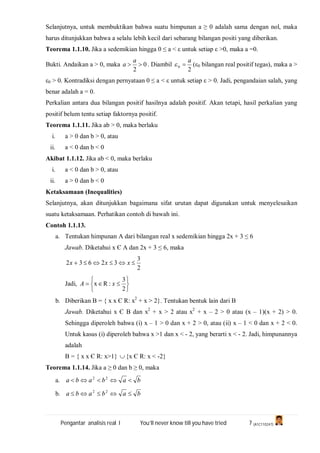 Pengantar analisis real I You’ll never know till you have tried 7 (A1C110247)
Selanjutnya, untuk membuktikan bahwa suatu himpunan a ≥ 0 adalah sama dengan nol, maka
harus ditunjukkan bahwa a selalu lebih kecil dari sebarang bilangan positi yang diberikan.
Teorema 1.1.10. Jika a sedemikian hingga 0 ≤ a < ε untuk setiap ε >0, maka a =0.
Bukti. Andaikan a > 0, maka 0
2

a
a . Diambil
2
0
a
 (ε0 bilangan real positif tegas), maka a >
ε0 > 0. Kontradiksi dengan pernyataan 0 ≤ a < ε untuk setiap ε > 0. Jadi, pengandaian salah, yang
benar adalah a = 0.
Perkalian antara dua bilangan positif hasilnya adalah positif. Akan tetapi, hasil perkalian yang
positif belum tentu setiap faktornya positif.
Teorema 1.1.11. Jika ab > 0, maka berlaku
i. a > 0 dan b > 0, atau
ii. a < 0 dan b < 0
Akibat 1.1.12. Jika ab < 0, maka berlaku
i. a < 0 dan b > 0, atau
ii. a > 0 dan b < 0
Ketaksamaan (Inequalities)
Selanjutnya, akan ditunjukkan bagaimana sifat urutan dapat digunakan untuk menyelesaikan
suatu ketaksamaan. Perhatikan contoh di bawah ini.
Contoh 1.1.13.
a. Tentukan himpunan A dari bilangan real x sedemikian hingga 2x + 3 ≤ 6
Jawab. Diketahui x Є A dan 2x + 3 ≤ 6, maka
2
3
32632  xxx
Jadi,







2
3
:Rx xA
b. Diberikan B = { x x Є R: x2
+ x > 2}. Tentukan bentuk lain dari B
Jawab. Diketahui x Є B dan x2
+ x > 2 atau x2
+ x – 2 > 0 atau (x – 1)(x + 2) > 0.
Sehingga diperoleh bahwa (i) x – 1 > 0 dan x + 2 > 0, atau (ii) x – 1 < 0 dan x + 2 < 0.
Untuk kasus (i) diperoleh bahwa x >1 dan x < - 2, yang berarti x < - 2. Jadi, himpunannya
adalah
B = { x x Є R: x>1}  {x Є R: x < -2}
Teorema 1.1.14. Jika a ≥ 0 dan b ≥ 0, maka
a. bababa  22
b. bababa  22
 