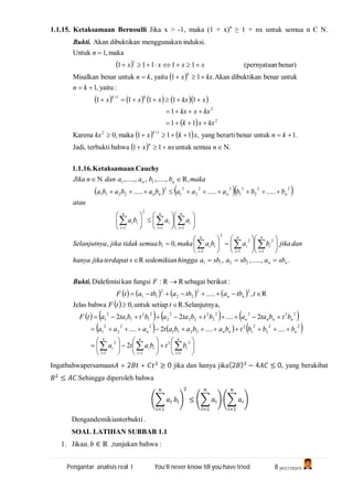 Pengantar analisis real I You’ll never know till you have tried 8 (A1C110247)
1.1.15. Ketaksamaan Bernoulli Jika x > -1, maka (1 + x)n
≥ 1 + nx untuk semua n Є N.
 
 
        
 
   
 
    
       
 
       
     

















































































n
i
i
n
i
ii
n
i
i
nnnn
nnnn
nn
nn
n
i
i
n
i
i
n
i
ii
n
i
i
n
i
i
n
i
ii
nnnn
nn
n
k
kk
k
btbata
bbbtbababataaa
btbtaabtbtaabtbtaatF
ttF
ttbatbatbatF
F
sbasbasbahinggasedemikiansterdapatjikahanya
danjikababamakabsemuatidakjikaaSelanjutny
aaba
atau
bbbaaabababa
makabbaadannJika
nnxx
knxkxkx
kxxk
kxxkx
xkxxxx
kn
kxxkn
xxxx
n
1
22
11
2
22
2
2
1
2
2211
22
2
2
1
2222
2
2
22
2
2
2
1
2
11
2
1
22
22
2
11
2211
1
2
1
2
2
1
1
11
2
1
22
2
2
1
22
2
2
1
2
2211
11
12
2
2
1
1
2
........2....
2....22
a,SelanjutnyR.setiapuntuk,0bahwaJelas
R,.....
:berikutsebagaiRR:fungsikanDidefenisi
......,,,R
,0,
...............
,R,.....,,,.....,
.semuauntuk11bahwaterbuktiJadi,
.1untukbenarberartiyang,111maka,0Karena
11
1
11111
:yaitu,1
untukbenardibuktikanAkan.11yaitu,untukbenarMisalkan
benar)n(pernyataa11111
maka,1Untuk
induksi.nmenggunakadibuktikanAkan
Bukti.
Bukti.
CauchynKetaksamaa1.1.16.
Ingatbahwapersamaan + 2 + ≥ 0 jika dan hanya jika(2 ) − 4 ≤ 0, yang berakibat
≤ .Sehingga diperoleh bahwa
≤
Dengandemikianterbukti .
SOAL LATIHAN SUBBAB 1.1
1. Jika , ∈ ℝ ,tunjukan bahwa :
 