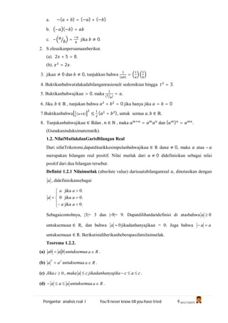 Pengantar analisis real I You’ll never know till you have tried 9 (A1C110247)
a. −( + ) = (− ) + (− ).
b. – (− ) =
c. – = jika ≠ 0.
2. S elesaikanpersamaanberikut.
(a). 2 + 5 = 8.
(b). = 2 .
3. jika ≠ 0 dan ≠ 0, tunjukkan bahwa
( )
=
4. Buktikanbahwatidakadabilanganrasional sedemikian hingga = 3.
5. Buktikanbahwajika > 0, maka
( )
= .
6. Jika, ∈ ℝ , tunjukan bahwa + = 0 jika hanya jika = = 0
7.Buktikanbahwa ( ) ≤ ( + ), untuk semua , ∈ ℝ.
8. Tunjukanbahwajika ∈ ℝdan , ∈ ℕ , maka = dan ( ) = .
(Gunakaninduksimatematik).
1.2. NilaiMutlakdanGarisBilangan Real
Dari sifatTrikotomi,dapatditarikkesimpulanbahwajika ∈ R dan ≠ 0, maka atau –
merupakan bilangan real positif. Nilai mutlak dari ≠ 0 didefinisikan sebagai nilai
positif dari dua bilangan tersebut.
Definisi 1.2.1 Nilaimutlak (absolute value) darisuatubilanganreal , dinotasikan dengan
a , didefinisikansebagai
.0
.0
.0
jika
jika
jika
0










a
a
a
a
a
a
Sebagaicontohnya, |3|= 3 dan |-9|= 9. Dapatdilihatdaridefinisi di atasbahwa 0a
untuksemua ∈ R, dan bahwa 0a jikadanhanyajika = 0. Juga bahwa aa 
untuksemua ∈ R. Berikutinidiberikanbeberapasifatnilaimutlak.
Teorema 1.2.2.
(a) baab  untuksemua Ra  .
(b) 22
aa  untuksemua Ra  .
(c) Jika 0c , maka ca  jikadanhanyajika cac  .
(d) aaa  untuksemua Ra  .
 