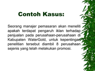Contoh Kasus:
Seorang manajer pemasaran akan meneliti
apakah terdapat pengaruh iklan terhadap
penjualan pada perusahaan-perusahaan di
Kabupaten WaterGold, untuk kepentingan
penelitian tersebut diambil 8 perusahaan
sejenis yang telah melakukan promosi.
 