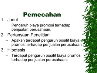 Pemecahan
1. Judul
Pengaruh biaya promosi terhadap
penjualan perusahaan.
2. Pertanyaan Penelitian
– Apakah terdapat pengaruh positif biaya
promosi terhadap penjualan perusahaan ?
3. Hipotesis
– Terdapat pengaruh positif biaya promosi
terhadap penjualan perusahaan.
 