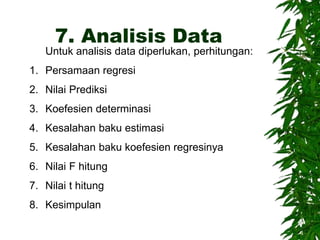 7. Analisis Data
Untuk analisis data diperlukan, perhitungan:
1. Persamaan regresi
2. Nilai Prediksi
3. Koefesien determinasi
4. Kesalahan baku estimasi
5. Kesalahan baku koefesien regresinya
6. Nilai F hitung
7. Nilai t hitung
8. Kesimpulan
 