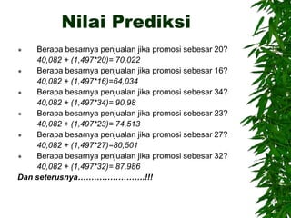Nilai Prediksi
 Berapa besarnya penjualan jika promosi sebesar 20?
40,082 + (1,497*20)= 70,022
 Berapa besarnya penjualan jika promosi sebesar 16?
40,082 + (1,497*16)=64,034
 Berapa besarnya penjualan jika promosi sebesar 34?
40,082 + (1,497*34)= 90,98
 Berapa besarnya penjualan jika promosi sebesar 23?
40,082 + (1,497*23)= 74,513
 Berapa besarnya penjualan jika promosi sebesar 27?
40,082 + (1,497*27)=80,501
 Berapa besarnya penjualan jika promosi sebesar 32?
40,082 + (1,497*32)= 87,986
Dan seterusnya…………………….!!!
 