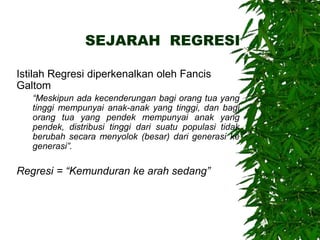 SEJARAH REGRESI
Istilah Regresi diperkenalkan oleh Fancis
Galtom
“Meskipun ada kecenderungan bagi orang tua yang
tinggi mempunyai anak-anak yang tinggi, dan bagi
orang tua yang pendek mempunyai anak yang
pendek, distribusi tinggi dari suatu populasi tidak
berubah secara menyolok (besar) dari generasi ke
generasi”.
Regresi = “Kemunduran ke arah sedang”
 