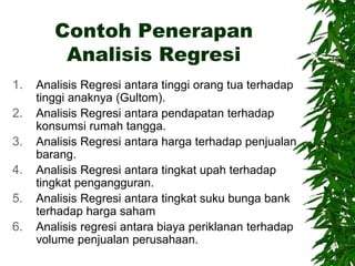 Contoh Penerapan
Analisis Regresi
1. Analisis Regresi antara tinggi orang tua terhadap
tinggi anaknya (Gultom).
2. Analisis Regresi antara pendapatan terhadap
konsumsi rumah tangga.
3. Analisis Regresi antara harga terhadap penjualan
barang.
4. Analisis Regresi antara tingkat upah terhadap
tingkat pengangguran.
5. Analisis Regresi antara tingkat suku bunga bank
terhadap harga saham
6. Analisis regresi antara biaya periklanan terhadap
volume penjualan perusahaan.
 