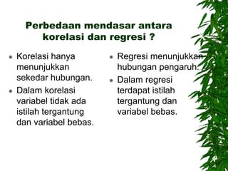 Perbedaan mendasar antara
korelasi dan regresi ?
 Korelasi hanya
menunjukkan
sekedar hubungan.
 Dalam korelasi
variabel tidak ada
istilah tergantung
dan variabel bebas.
 Regresi menunjukkan
hubungan pengaruh.
 Dalam regresi
terdapat istilah
tergantung dan
variabel bebas.
 
