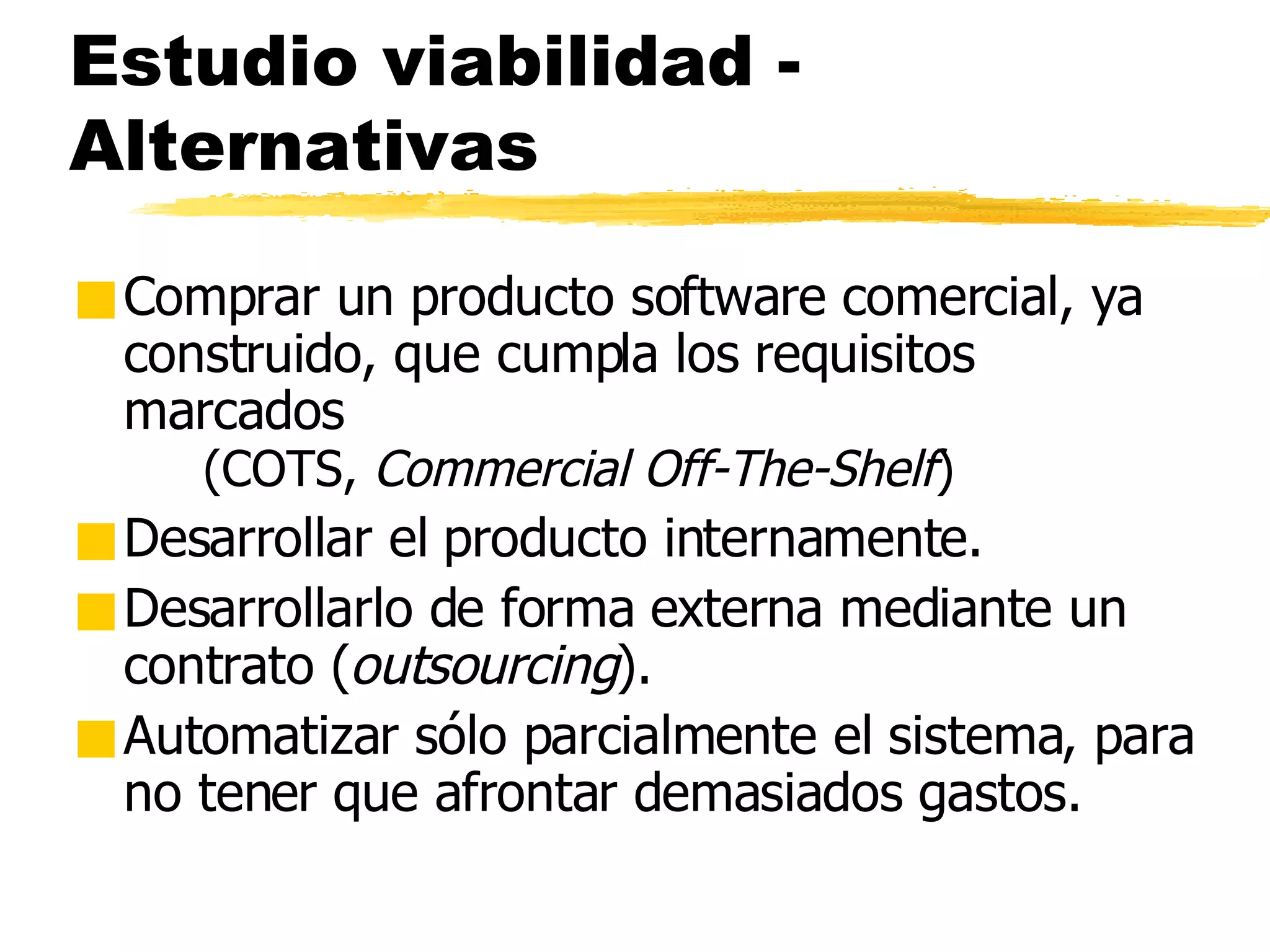 Estudio viabilidad - Alternativas Comprar un producto software comercial, ya construido, que cumpla los requisitos marcados  (COTS,  Commercial Off-The-Shelf ) Desarrollar el producto internamente. Desarrollarlo de forma externa mediante un contrato ( outsourcing ). Automatizar sólo parcialmente el sistema, para no tener que afrontar demasiados gastos. 