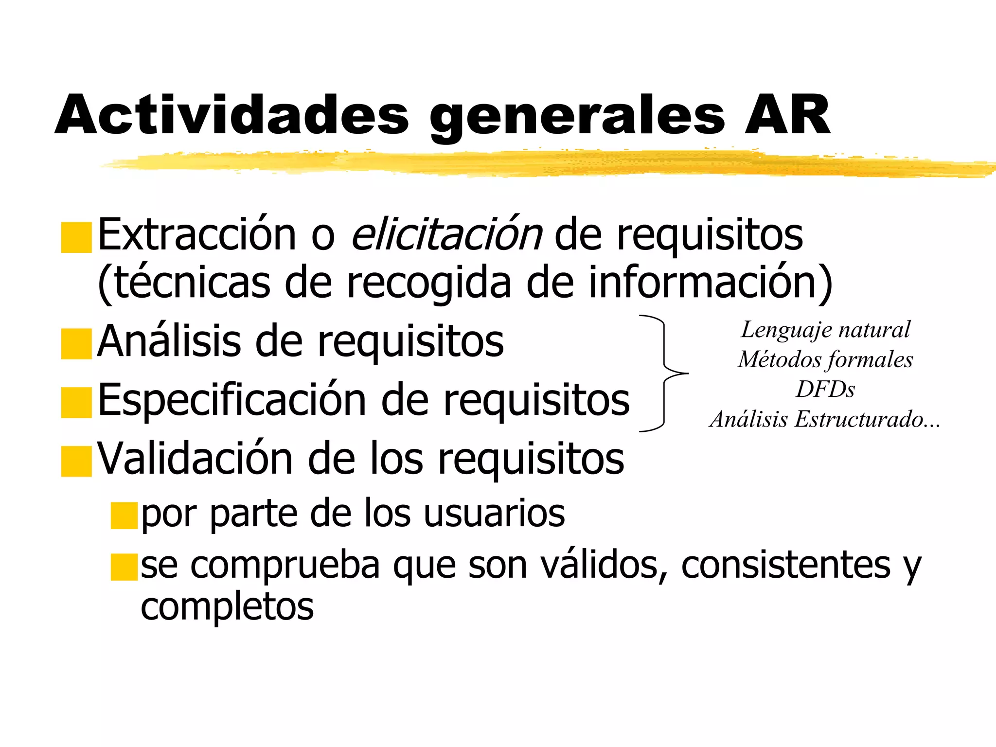 Actividades generales AR Extracción o  elicitación  de requisitos (técnicas de recogida de información) Análisis de requisitos Especificación de requisitos Validación de los requisitos por parte de los usuarios se comprueba que son válidos, consistentes y completos Lenguaje natural Métodos formales DFDs Análisis Estructurado... 