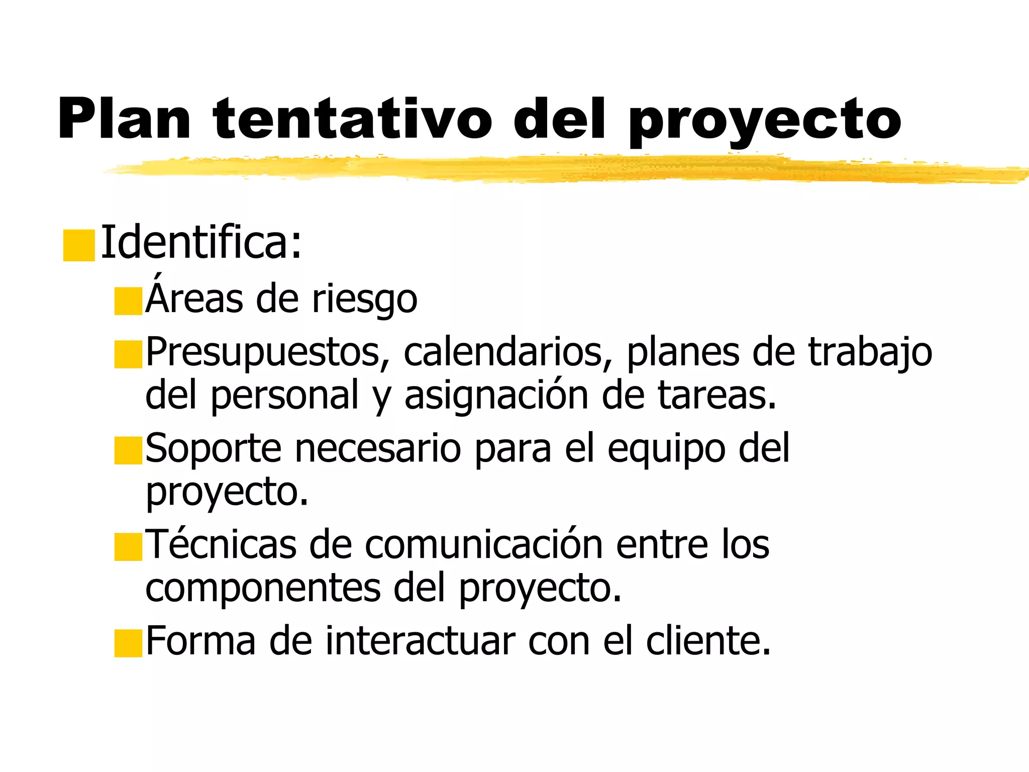 Plan tentativo del proyecto Identifica: Áreas de riesgo Presupuestos, calendarios, planes de trabajo del personal y asignación de tareas. Soporte necesario para el equipo del proyecto. Técnicas de comunicación entre los componentes del proyecto. Forma de interactuar con el cliente. 