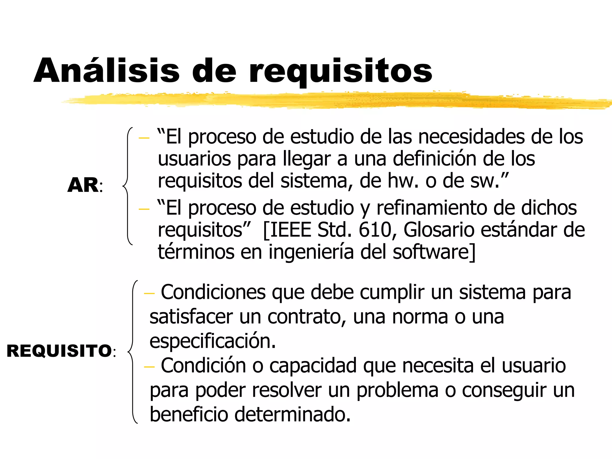 Análisis de requisitos “ El proceso de estudio de las necesidades de los usuarios para llegar a una definición de los requisitos del sistema, de hw. o de sw.” “ El proceso de estudio y refinamiento de dichos requisitos”  [IEEE Std. 610, Glosario estándar de términos en ingeniería del software] REQUISITO : Condiciones que debe cumplir un sistema para satisfacer un contrato, una norma o una especificación. Condición o capacidad que necesita el usuario para poder resolver un problema o conseguir un beneficio determinado. AR : 