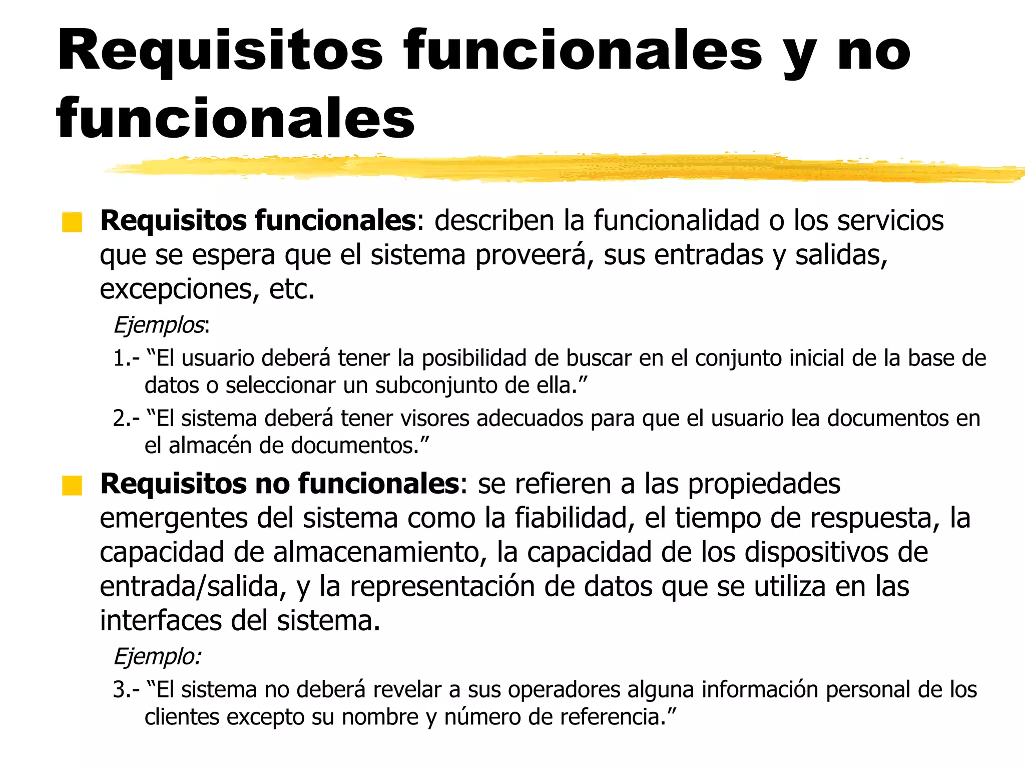 Requisitos funcionales y no funcionales Requisitos funcionales : describen la funcionalidad o los servicios que se espera que el sistema proveerá, sus entradas y salidas, excepciones, etc. Ejemplos : 1.- “El usuario deberá tener la posibilidad de buscar en el conjunto inicial de la base de datos o seleccionar un subconjunto de ella.” 2.- “El sistema deberá tener visores adecuados para que el usuario lea documentos en el almacén de documentos.” Requisitos no funcionales : se refieren a las propiedades emergentes del sistema como la fiabilidad, el tiempo de respuesta, la capacidad de almacenamiento, la capacidad de los dispositivos de entrada/salida, y la representación de datos que se utiliza en las interfaces del sistema.  Ejemplo: 3.- “El sistema no deberá revelar a sus operadores alguna información personal de los clientes excepto su nombre y número de referencia.” 