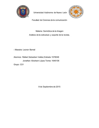 Universidad Autónoma de Nuevo León
Facultad de Ciencias de la comunicación
Materia: Semiótica de la Imagen
Análisis de la estructura y soporte de la revista.
- Maestra: Leonor Bernal
Alumnos: Rafael Sebastian Valdez Estrada 1578048
Jonathan Abraham López Torres 1646106
Grupo: C01
8 de Septiembre de 2015
 