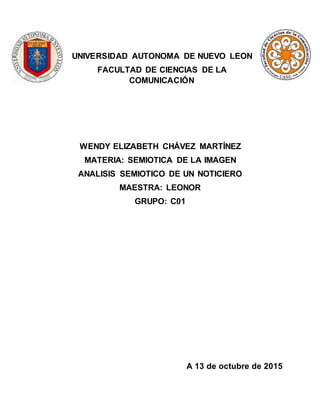 UNIVERSIDAD AUTONOMA DE NUEVO LEON
FACULTAD DE CIENCIAS DE LA
COMUNICACIÓN
WENDY ELIZABETH CHÁVEZ MARTÍNEZ
MATERIA: SEMIOTICA DE LA IMAGEN
ANALISIS SEMIOTICO DE UN NOTICIERO
MAESTRA: LEONOR
GRUPO: C01
A 13 de octubre de 2015
 