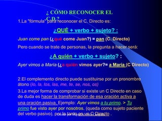 ¿ CÓMO RECONOCER EL
C.D.?
1.La "fórmula" para reconocer el C. Directo es:
¿QUÉ + verbo + sujeto? :
Juan come pan (¿qué come Juan?) = pan (C. Directo)
Pero cuando se trate de personas, la pregunta a hacer será:
¿A quién + verbo + sujeto? :
Ayer vimos a María (¿a quién vimos ayer?= a María (C Directo)
2.El complemento directo puede sustituirse por un pronombre
átono (lo, la, los, las, me, te, se, nos, os)
3.La mejor forma de comprobar si existe un C Directo en caso
de duda es hacer la transformación de esa oración activa a
una oración pasiva. Ejemplo: Ayer vimos a tu primo. > Tu
primo fue visto ayer por nosotros. (queda como sujeto paciente
del verbo pasivo), por lo tanto es un C Directo .
Creado por Miguel A. Ortiz Campaña
 
