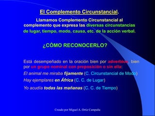 El Complemento Circunstancial.
Llamamos Complemento Circunstancial al
complemento que expresa las diversas circunstancias
de lugar, tiempo, modo, causa, etc. de la acción verbal.
¿CÓMO RECONOCERLO?
Está desempeñado en la oración bien por adverbios, bien
por un grupo nominal con preposición o sin ella:
El animal me miraba fijamente (C. Circunstancial de Modo)
Hay ejemplares en África (C. C. de Lugar)
Yo acudía todas las mañanas (C. C. de Tiempo)
Creado por Miguel A. Ortiz Campaña
 