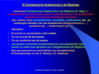 El Complemento Suplemento o de Régimen
Llamamos Complemento Suplemento o de Régimen (C. Reg.) al
complemento no circunstancial que va introducido por una preposición
impuesta por el propio significado del verbo.
Así, verbos como acostumbrarse, acordarse, conformarse, etc., se
construyen siempre con una preposición,(acostumbrarse a ... ;
acordarse de... ; conformarse con... )
 El animal se acostumbró a mis visitas.
 Yo me acordé de los leones.
 Yo me conformé con mi suerte.
 Los grupos nominales encabezados por una preposición que
vemos en estos tres ejemplos son Complementos de Régimen.
 Hay que procurar no confundirlos con Complementos
Circunstanciales ni con C. Directo o C. Indirecto.
Ejemplos:
Creado por Miguel A. Ortiz Campaña
 