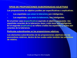 TIPOS DE PROPOSICIONES SUBORDINADAS ADJETIVAS
Las proposiciones de adjetivo pueden ser especificativas o explicativas.
- Los españoles que aman la tolerancia son inteligentes.
- Los españoles, que aman la tolerancia, son inteligentes.
En el primer caso (especificativa) equivale al adjetivo pospuesto –los
españoles amantes de la tolerancia- ésos y sólo ésos son inteligentes.
En el segundo (explicativa) se refiere a todos los españoles y todos son
amantes de la tolerancia.
Partículas subordinantes en las proposiciones adjetivas.
Los elementos subordinantes de las proposiciones adjetivas son los
pronombres relativos, dentro de los cuales están también los adverbios
de relativo.
Creado por Miguel A. Ortiz Campaña
 