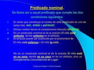 Predicado nominal.
Se llama así a aquel predicado que cumple las dos
condiciones siguientes:
a. El verbo que constituye el núcleo de este predicado es uno de
estos tres: ser, estar o parecer.
b. Dichos verbos llevan el complemento llamado atributo.
 Es un predicado nominal el de la oración El niño está
enfermo, donde enfermo es el atributo.
 El atributo puede ser sustituido por el pronombre lo:
El niño está enfermo = El niño lo está.
No es un predicado nominal el de la oración El niño está
en su casa, donde en su casa no es un atributo, sino un
Complemento Circunstancial de Lugar.
Creado por Miguel A. Ortiz Campaña
 