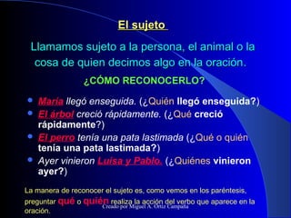El sujetoEl sujeto
Llamamos sujeto a la persona, el animal o laLlamamos sujeto a la persona, el animal o la
cosa de quien decimos algo en la oracióncosa de quien decimos algo en la oración..
 María llegó enseguida. (¿Quién llegó enseguida?)
 El árbol creció rápidamente. (¿Qué creció
rápidamente?)
 El perro tenía una pata lastimada (¿Qué o quién
tenía una pata lastimada?)
 Ayer vinieron Luisa y Pablo. (¿Quiénes vinieron
ayer?)
¿CÓMO RECONOCERLO?
La manera de reconocer el sujeto es, como vemos en los paréntesis,
preguntar qué o quién realiza la acción del verbo que aparece en la
oración.
Creado por Miguel A. Ortiz Campaña
 