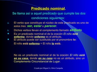 Predicado nominalPredicado nominal..
Se llama así a aquel predicado que cumple las dosSe llama así a aquel predicado que cumple las dos
condiciones siguientes:condiciones siguientes:
a. El verbo que constituye el núcleo de este predicado es uno de
estos tres: ser, estar o parecer.
b. Dichos verbos llevan el complemento llamado atributo.
 Es un predicado nominal el de la oración El niño está
enfermo, donde enfermo es el atributo.
 El atributo puede ser sustituido por el pronombre lo:
El niño está enfermo = El niño lo está.
No es un predicado nominal el de la oración El niño está
en su casa, donde en su casa no es un atributo, sino un
Complemento Circunstancial de Lugar.
Creado por Miguel A. Ortiz Campaña
 