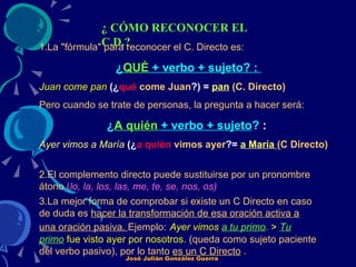 ¿ CÓMO RECONOCER EL C.D.? 1.La "fórmula" para reconocer el C. Directo es: ¿ QUÉ  + verbo + sujeto? :  Juan come pan   (¿ qué   come Juan ?) =  pan   (C. Directo) Pero cuando se trate de personas, la pregunta a hacer será: ¿ A quién  + verbo + sujeto ?  :  Ayer vimos a María   (¿ a quién   vimos ayer ?=  a María  (C Directo) 2.El complemento directo puede sustituirse por un pronombre átono   ( lo, la, los, las, me, te, se, nos, os)   3.La mejor forma de comprobar si existe un C Directo en caso de duda es  hacer la transformación de esa oración activa a una oración pasiva.  Ejemplo:   Ayer vimos  a tu primo .  >  Tu primo  fue visto ayer por nosotros.  (queda como sujeto paciente del verbo pasivo), por lo tanto  es un C Directo  .   José Julián González Guerra 