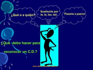¿Qué  debo hacer para  reconocer un C.D.? ¿Qué o a quién? Sustituirlo por  lo, la, los, las   Pasarlo a pasiva José Julián González Guerra 