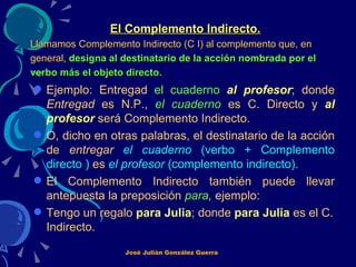 El Complemento Indirecto. Llamamos Complemento Indirecto (C I) al complemento que, en general,  designa al destinatario de la acción nombrada por el verbo más el objeto directo.   Ejemplo: Entregad  el cuaderno   al profesor ; donde  Entregad  es N.P.,  el cuaderno  es C. Directo y  al profesor   será Complemento Indirecto.  O, dicho en otras palabras, el destinatario de la acción de  entregar  el cuaderno  (verbo + Complemento directo )  es  el profesor  (complemento indirecto). El Complemento Indirecto también puede llevar antepuesta la preposición  para ,  ejemplo: Tengo un regalo  para Julia ; donde  para Julia   es el C. Indirecto.   José Julián González Guerra 