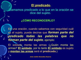 El predicado .   Llamamos predicado a lo que en la oración se dice del sujeto.   ¿CÓMO RECONOCERLO?   En una oración, cuando sabemos con seguridad cuál es el sujeto, puede decirse que   forman parte del predicado todas las palabras que no forman parte del sujeto ,  ejemplo: El soldado monta las armas  (¿Quién monta las armas?  El soldado , por lo tanto  El soldado   es sujeto y   montan las armas   será el  predicado. )   José Julián González Guerra 