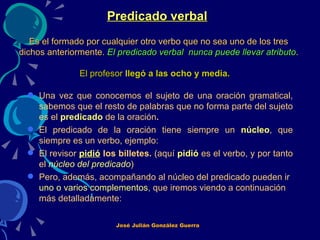 Predicado verbal   Es el formado por cualquier otro verbo que no sea uno de los tres dichos anteriormente.  El predicado verbal  nunca puede llevar atributo . El profesor  llegó a las ocho y media.   Una vez que conocemos el sujeto de una oración gramatical, sabemos que el resto de palabras que no forma parte del sujeto es el  predicado   de la oración .  El predicado de la oración tiene siempre un  núcleo , que siempre es un verbo, ejemplo: El revisor  pidió  los billetes.  (aquí  pidió   es el verbo, y por tanto el  núcleo del predicado ) Pero, además, acompañando al núcleo del predicado pueden ir  uno o varios complementos , que iremos viendo a continuación más detalladamente:   José Julián González Guerra 