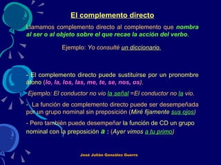 El complemento directo Llamamos complemento directo al complemento que  nombra al ser o al objeto sobre el que recae la acción del verbo .   Ejemplo:  Yo consulté  un diccionario .   - El complemento directo puede sustituirse por un pronombre átono  ( lo, la, los, las, me, te, se, nos, os ) . Ejemplo: El conductor no vio  la señal  = El conductor no  la  vio.  -  La función de complemento directo puede ser desempeñada por un grupo nominal sin preposición ( Miré fijamente  sus ojos ) - Pero también puede desempeñar  la función de CD un grupo nominal con la preposición   a  :  ( Ayer vimos  a tu primo )   José Julián González Guerra 
