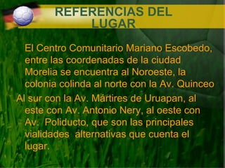 REFERENCIAS DEL LUGAR El Centro Comunitario Mariano Escobedo, entre las coordenadas de la ciudad Morelia se encuentra al Noroeste, la colonia colinda al norte con la Av. Quinceo Al sur con la Av. Mártires de Uruapan, al este con Av. Antonio Nery, al oeste con Av.  Poliducto, que son las principales vialidades  alternativas que cuenta el lugar. 