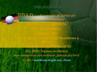 BIBLIOGRAFIA TITULO:  La Prevención de Daños por Incendio en Arquitectura AUTOR: LUIS L. HERRERA ED. LIMUSA México Colección: 1981 TITULO: Diseño de Estructuras Resistentes a Sismos AUTOR: EMILIO ROSENBLUETH ED. ISBN, Impreso en México www.contactforum.com.mx/cforum_barticulo.php?Id=515 - 69k -   portal.ssp.df.gob.mx/.../Ceac   