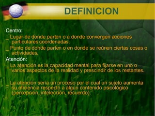 DEFINICION Centro: _  Lugar de donde parten o a donde convergen acciones particulares coordenadas. _ Punto de donde parten o en donde se reúnen ciertas cosas o actividades. Atención: _ La atención es la capacidad mental para fijarse en uno o varios aspectos de la realidad y prescindir de los restantes. _ La atención sería un proceso por el cual un sujeto aumenta su eficiencia respecto a algún contenido psicológico (percepción, intelección, recuerdo). 