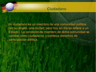 Ciudadano _ Un ciudadano es un miembro de una comunidad política (en su origen, una ciudad; pero hoy en día se refiere a un Estado). La condición de miembro de dicha comunidad se conoce como ciudadanía, y conlleva derechos de participación política. 