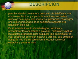 DESCRIPCION permite atender de manera personal, vía telefónica, vía correo electrónico, y a partir de reuniones vecinales,  atención de quejas, denuncias y sugerencias, para lograr una mejor percepción de la población respecto a la actuación de la SSP   Es el establecimiento de estrategias, técnicas y procedimientos orientados a prevenir, controlar y evaluar los efectos producidos por cualquier tipo de siniestro, lo cual puede ser de origen natural o artificial, que ponga en riesgo la vida de los seres humanos, así como sus espacios y pertenencias. 
