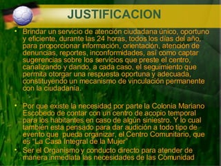 JUSTIFICACION Brindar un servicio de atención ciudadana único, oportuno y eficiente, durante las 24 horas, todos los días del año, para proporcionar información, orientación, atención de denuncias, reportes, inconformidades, así como captar sugerencias sobre los servicios que preste el centro, canalizando y dando, a cada caso, el seguimiento que  permita otorgar una respuesta oportuna y adecuada, constituyendo un mecanismo de vinculación permanente con la ciudadanía.   Por que existe la necesidad por parte la Colonia Mariano Escobedo de contar con un centro de acopio temporal para los habitantes en caso de algún siniestro. Y lo cual también esta pensado para dar audición a todo tipo de evento que  pueda organizar, el Centro Comunitario, que es “La Casa Integral de la Mujer” Ser el Organismo y conducto directo para atender de manera inmediata las necesidades de las Comunidad 
