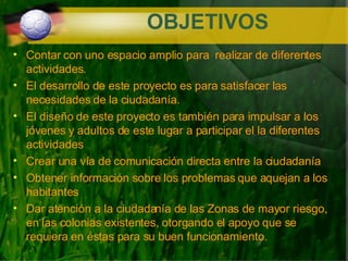 OBJETIVOS Contar con uno espacio amplio para  realizar de diferentes actividades. El desarrollo de este proyecto es para satisfacer las necesidades de la ciudadanía. El diseño de este proyecto es también para impulsar a los jóvenes y adultos de este lugar a participar el la diferentes actividades  Crear una vía de comunicación directa entre la ciudadanía  Obtener información sobre los problemas que aquejan a los habitantes Dar atención a la ciudadanía de las Zonas de mayor riesgo, en las colonias existentes, otorgando el apoyo que se requiera en éstas para su buen funcionamiento. 