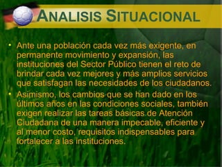 A NALISIS  S ITUACIONAL Ante una población cada vez más exigente, en permanente movimiento y expansión, las instituciones del Sector Público tienen el reto de brindar cada vez mejores y más amplios servicios que satisfagan las necesidades de los ciudadanos. Asimismo, los cambios que se han dado en los últimos años en las condiciones sociales, también exigen realizar las tareas básicas de Atención Ciudadana de una manera impecable, eficiente y al menor costo, requisitos indispensables para fortalecer a las instituciones. 