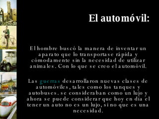 El automóvil: El hombre buscó la manera de inventar un aparato que lo transportase rápida y cómodamente sin la necesidad de utilizar animales. Con lo que se creo el automóvil. Las  guerras  desarrollaron nuevas clases de automóviles, tales como los tanques y autobuses. se consideraban como un lujo y ahora se puede considerar que hoy en día el tener un auto no es un lujo, si no que es una necesidad. 