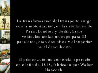 La transformación del transporte surge con la motorización, en las ciudades de Paris, Londres y Berlín. Estos vehículos tenían un cupo para 32 pasajeros, eran dos pisos y el superior iba al descubierto. El primer autobús comercial apareció en el año de 1818, fabricado por Walter Hancoch. 