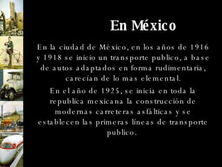 En México En la ciudad de México, en los años de 1916 y 1918 se inicio un transporte publico, a base de autos adaptados en forma rudimentaria, carecían de lo mas elemental. En el año de 1925, se inicia en toda la republica mexicana la construcción de modernas carreteras asfálticas y se establecen las primeras líneas de transporte publico.  