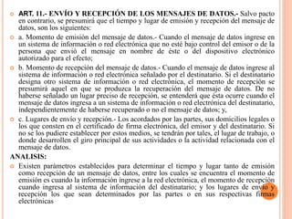  ART. 11.- ENVÍO Y RECEPCIÓN DE LOS MENSAJES DE DATOS.- Salvo pacto
en contrario, se presumirá que el tiempo y lugar de emisión y recepción del mensaje de
datos, son los siguientes:
 a. Momento de emisión del mensaje de datos.- Cuando el mensaje de datos ingrese en
un sistema de información o red electrónica que no esté bajo control del emisor o de la
persona que envió el mensaje en nombre de éste o del dispositivo electrónico
autorizado para el efecto;
 b. Momento de recepción del mensaje de datos.- Cuando el mensaje de datos ingrese al
sistema de información o red electrónica señalado por el destinatario. Si el destinatario
designa otro sistema de información o red electrónica, el momento de recepción se
presumirá aquel en que se produzca la recuperación del mensaje de datos. De no
haberse señalado un lugar preciso de recepción, se entenderá que ésta ocurre cuando el
mensaje de datos ingresa a un sistema de información o red electrónica del destinatario,
independientemente de haberse recuperado o no el mensaje de datos; y,
 c. Lugares de envío y recepción.- Los acordados por las partes, sus domicilios legales o
los que consten en el certificado de firma electrónica, del emisor y del destinatario. Si
no se los pudiere establecer por estos medios, se tendrán por tales, el lugar de trabajo, o
donde desarrollen el giro principal de sus actividades o la actividad relacionada con el
mensaje de datos.
ANALISIS:
 Existen parámetros establecidos para determinar el tiempo y lugar tanto de emisión
como recepción de un mensaje de datos, entre los cuales se encuentra el momento de
emisión es cuando la información ingrese a la red electrónica, el momento de recepción
cuando ingresa al sistema de información del destinatario; y los lugares de envío y
recepción los que sean determinados por las partes o en sus respectivas firmas
electrónicas
 