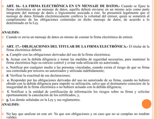  ART. 16.- LA FIRMA ELECTRÓNICA EN UN MENSAJE DE DATOS.- Cuando se fijare la
firma electrónica en un mensaje de datos, aquélla deberá enviarse en un mismo acto como parte
integrante del mensaje de datos o lógicamente asociada a éste. Se presumirá legalmente que el
mensaje de datos firmado electrónicamente conlleva la voluntad del emisor, quien se someterá al
cumplimiento de las obligaciones contenidas en dicho mensaje de datos, de acuerdo a lo
determinado en la Ley.
ANALISIS:
 Cuando re envía un mensaje de datos en mismo de constar la firma electrónica de emisor.
 ART. 17.- OBLIGACIONES DEL TITULAR DE LA FIRMA ELECTRÓNICA.- El titular de la
firma electrónica deberá:
 a. Cumplir con las obligaciones derivadas del uso de la firma electrónica;
 b. Actuar con la debida diligencia y tomar las medidas de seguridad necesarias, para mantener la
firma electrónica bajo su estricto control y evitar toda utilización no autorizada;
 c. Notificar por cualquier medio a las personas vinculadas, cuando exista el riesgo de que su firma
sea controlada por terceros no autorizados y utilizada indebidamente;
 d. Verificar la exactitud de sus declaraciones;
 e. Responder por las obligaciones derivadas del uso no autorizado de su firma, cuando no hubiere
obrado con la debida diligencia para impedir su utilización, salvo que el destinatario conociere de la
inseguridad de la firma electrónica o no hubiere actuado con la debida diligencia;
 f. Notificar a la entidad de certificación de información los riesgos sobre su firma y solicitar
oportunamente la cancelación de los certificados; y,
 g. Las demás señaladas en la Ley y sus reglamentos.
ANALISIS:
 No hay que analizar en este art. Ya que son obligaciones y en caso que no se cumplan no tendrán
validez.
 