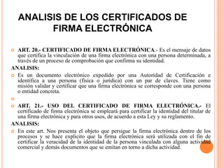 ANALISIS DE LOS CERTIFICADOS DE
FIRMA ELECTRÓNICA
 ART. 20.- CERTIFICADO DE FIRMA ELECTRÓNICA.- Es el mensaje de datos
que certifica la vinculación de una firma electrónica con una persona determinada, a
través de un proceso de comprobación que confirma su identidad.
ANALISIS:
 Es un documento electrónico expedido por una Autoridad de Certificación e
identifica a una persona (física o jurídica) con un par de claves. Tiene como
misión validar y certificar que una firma electrónica se corresponde con una persona
o entidad concreta.

 ART. 21.- USO DEL CERTIFICADO DE FIRMA ELECTRÓNICA.- El
certificado de firma electrónica se empleará para certificar la identidad del titular de
una firma electrónica y para otros usos, de acuerdo a esta Ley y su reglamento.
ANALISIS:
 En este art. Nos presenta el objeto que persigue la firma electrónica dentro de los
procesos y se hace explicito que la firma electrónica será utilizada con el fin de
certificar la veracidad de la identidad de la persona vinculada con alguna actividad
comercial y demás documentos que se emitan en torno a dicha actividad.
 