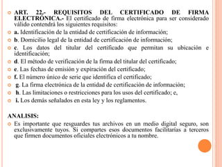  ART. 22.- REQUISITOS DEL CERTIFICADO DE FIRMA
ELECTRÓNICA.- El certificado de firma electrónica para ser considerado
válido contendrá los siguientes requisitos:
 a. Identificación de la entidad de certificación de información;
 b. Domicilio legal de la entidad de certificación de información;
 c. Los datos del titular del certificado que permitan su ubicación e
identificación;
 d. El método de verificación de la firma del titular del certificado;
 e. Las fechas de emisión y expiración del certificado;
 f. El número único de serie que identifica el certificado;
 g. La firma electrónica de la entidad de certificación de información;
 h. Las limitaciones o restricciones para los usos del certificado; e,
 i. Los demás señalados en esta ley y los reglamentos.
ANALISIS:
 Es importante que resguardes tus archivos en un medio digital seguro, son
exclusivamente tuyos. Si compartes esos documentos facilitarías a terceros
que firmen documentos oficiales electrónicos a tu nombre.
 
