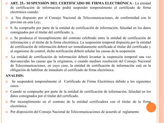  ART. 25.- SUSPENSIÓN DEL CERTIFICADO DE FIRMA ELECTRÓNICA.- La entidad
de certificación de información podrá suspender temporalmente el certificado de firma
electrónica cuando:
 a. Sea dispuesto por el Consejo Nacional de Telecomunicaciones, de conformidad con lo
previsto en esta Ley;
 b. Se compruebe por parte de la entidad de certificación de información, falsedad en los datos
consignados por el titular del certificado; y,
 c. Se produzca el incumplimiento del contrato celebrado entre la entidad de certificación de
información y el titular de la firma electrónica. La suspensión temporal dispuesta por la entidad
de certificación de información deberá ser inmediatamente notificada al titular del certificado y
al organismo de control, dicha notificación deberá señalar las causas de la suspensión
 La entidad de certificación de información deberá levantar la suspensión temporal una vez
desvanecidas las causas que la originaron, o cuando mediare resolución del Consejo Nacional
de Telecomunicaciones, en cuyo caso, la entidad de certificación de información está en la
obligación de habilitar de inmediato el certificado de firma electrónica.
ANALISIS:
 Se suspenderá temporalmente el Certificado de Firma Electrónica debido a los siguientes
casos.
 Cuando se compruebe por parte de la entidad de certificación de información, falsedad en los
datos consignados por el titular del certificado.
 Por incumplimiento en el contrato de la entidad certificadora con el titular de la firma
electrónica.
 Por disposición del Consejo Nacional de Telecomunicaciones de acuerdo al reglamento
 