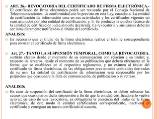  ART. 26.- REVOCATORIA DEL CERTIFICADO DE FIRMA ELECTRÓNICA.-
El certificado de firma electrónica podrá ser revocado por el Consejo Nacional de
Telecomunicaciones, de conformidad con lo previsto en esta Ley, cuando: a. La entidad
de certificación de información cese en sus actividades y los certificados vigentes no
sean asumidos por otra entidad de certificación; y, b. Se produzca la quiebra técnica de
la entidad de certificación judicialmente declarada. La revocatoria y sus causas deberán
ser inmediatamente notificadas al titular del certificado.
ANALISIS:
 Es necesario que el titular de la firma electrónica realice el trámite correspondiente
para revocar el certificado de firma electrónica.
 Art. 27.- TANTO LA SUSPENSIÓN TEMPORAL, COMO LA REVOCATORIA,
surtirán efectos desde el momento de su comunicación con relación a su titular; y,
respecto de terceros, desde el momento de su publicación que deberá efectuarse en la
forma que se establezca en el respectivo reglamento, y no eximen al titular del
certificado de firma electrónica, de las obligaciones previamente contraídas derivadas
de su uso. La entidad de certificación de información será responsable por los
perjuicios que ocasionare la falta de comunicación, de publicación o su retraso.
ANALISIS:
 En caso de suspensión del certificado de la firma electrónica, se deben subsanar las
causas que ocasionaron dicha suspensión a fin de que la entidad certificadora lo vuelva
activar; en caso de una revocatoria, es obligatorio la presencia del titular de la firma
electrónica, de este modo la entidad certificadora correspondiente, inactivará el
certificado y entregará un nuevo certificado al usuario.
 